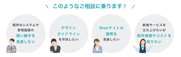 このようなご相談に乗ります！既存システムの使い勝手見直し、デザインガイドライン作成、Webサイト運用、新規サービス立ち上げの予算感など