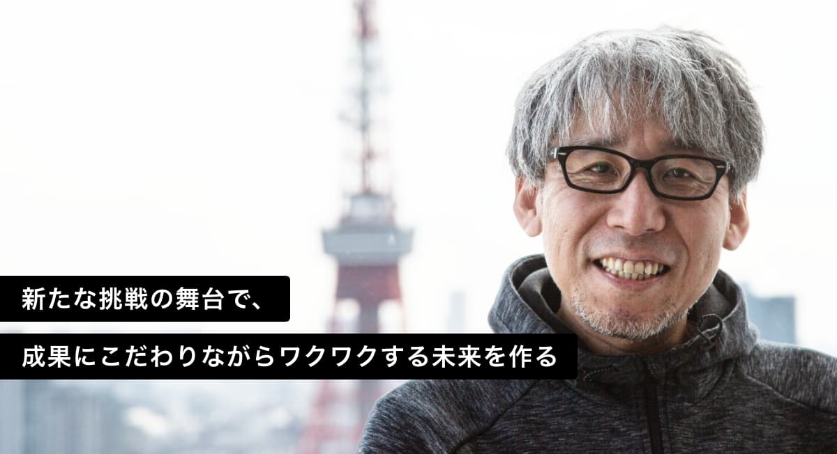 新たな挑戦の舞台で、 成果にこだわりながらワクワクする未来を作る